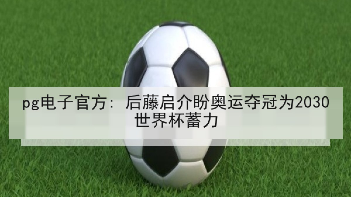 pg电子官方: 后藤启介盼奥运夺冠为2030世界杯蓄力
