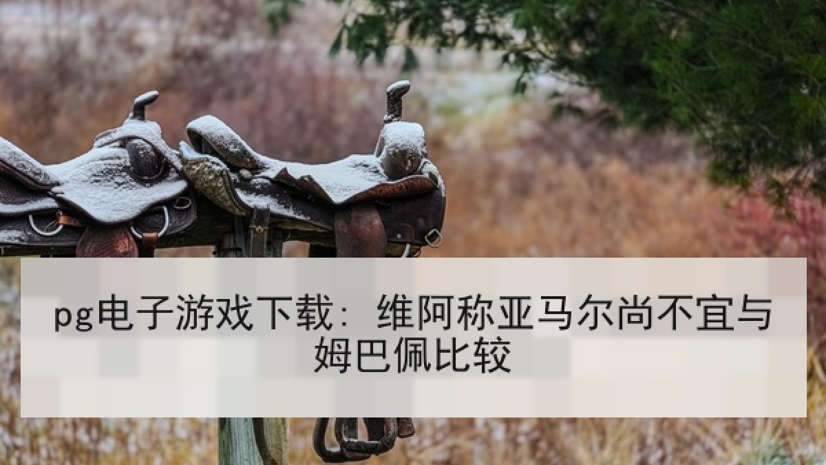 pg电子游戏下载: 维阿称亚马尔尚不宜与姆巴佩比较